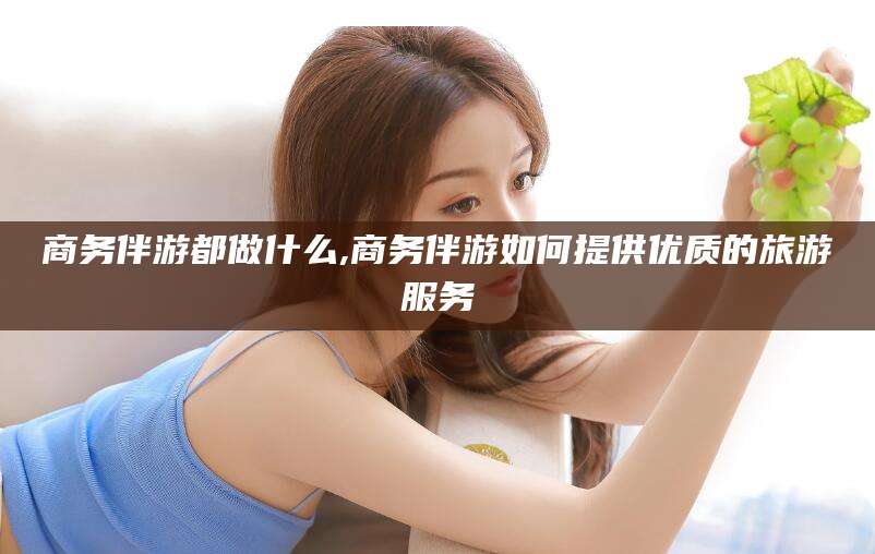 湘西商务伴游都做什么,商务伴游如何提供优质的旅游服务