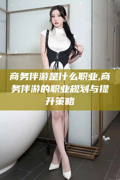 湘西商务伴游是什么职业,商务伴游的职业规划与提升策略