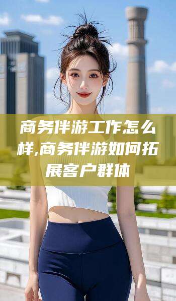 湘西商务伴游工作怎么样,商务伴游如何拓展客户群体