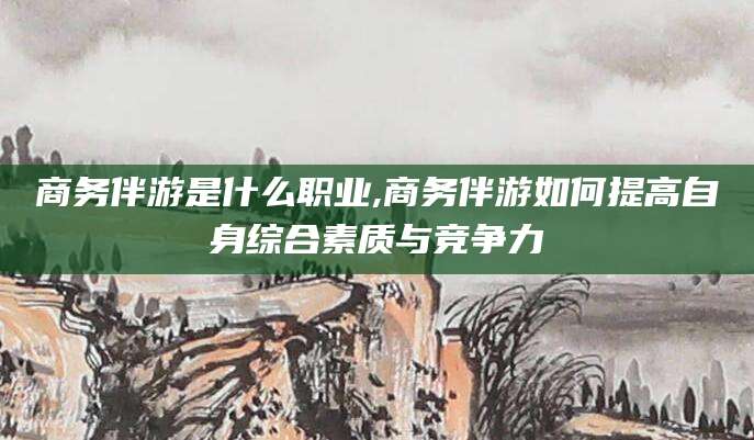 湘西商务伴游是什么职业,商务伴游如何提高自身综合素质与竞争力