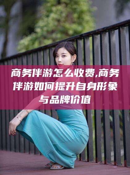 湘西商务伴游怎么收费,商务伴游如何提升自身形象与品牌价值
