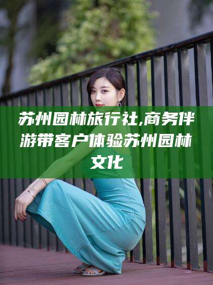湘西苏州园林旅行社,商务伴游带客户体验苏州园林文化