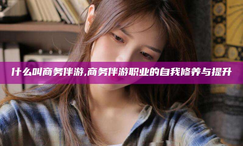 湘西什么叫商务伴游,商务伴游职业的自我修养与提升