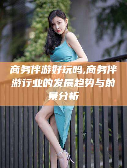 湘西商务伴游好玩吗,商务伴游行业的发展趋势与前景分析