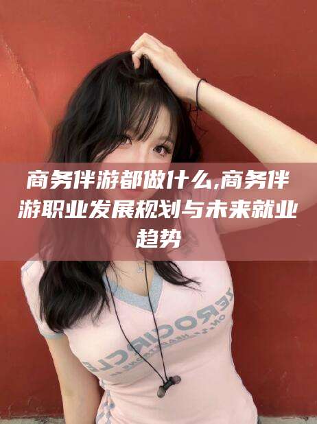 湘西商务伴游都做什么,商务伴游职业发展规划与未来就业趋势