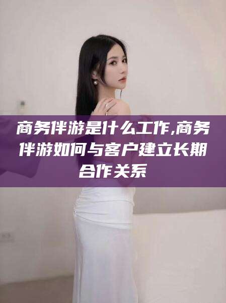 湘西商务伴游是什么工作,商务伴游如何与客户建立长期合作关系