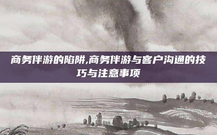 湘西商务伴游的陷阱,商务伴游与客户沟通的技巧与注意事项