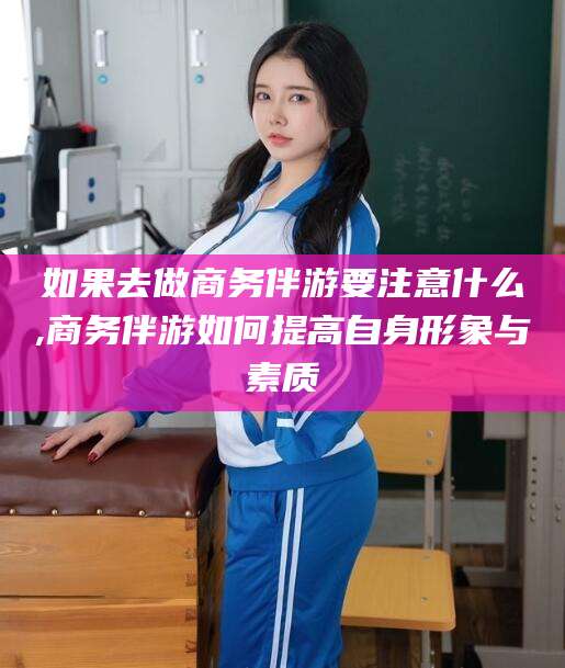 湘西如果去做商务伴游要注意什么,商务伴游如何提高自身形象与素质