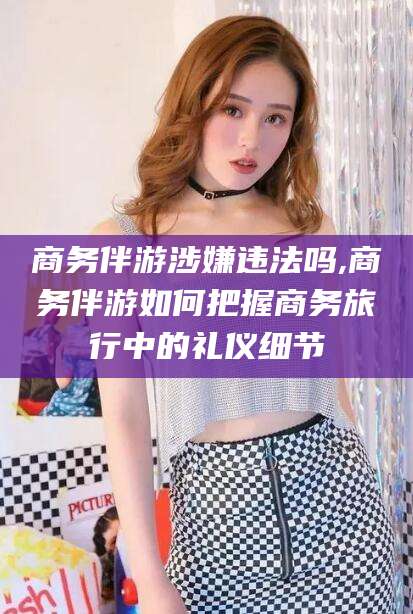 湘西商务伴游涉嫌违法吗,商务伴游如何把握商务旅行中的礼仪细节