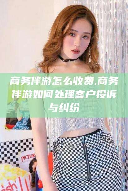 湘西商务伴游怎么收费,商务伴游如何处理客户投诉与纠纷