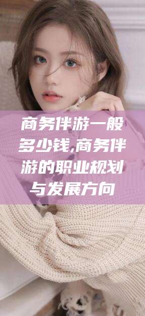 湘西商务伴游一般多少钱,商务伴游的职业规划与发展方向