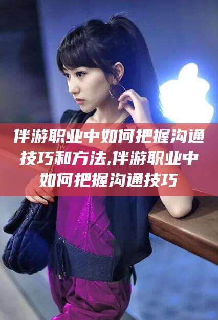 湘西伴游职业中如何把握沟通技巧和方法,伴游职业中如何把握沟通技巧