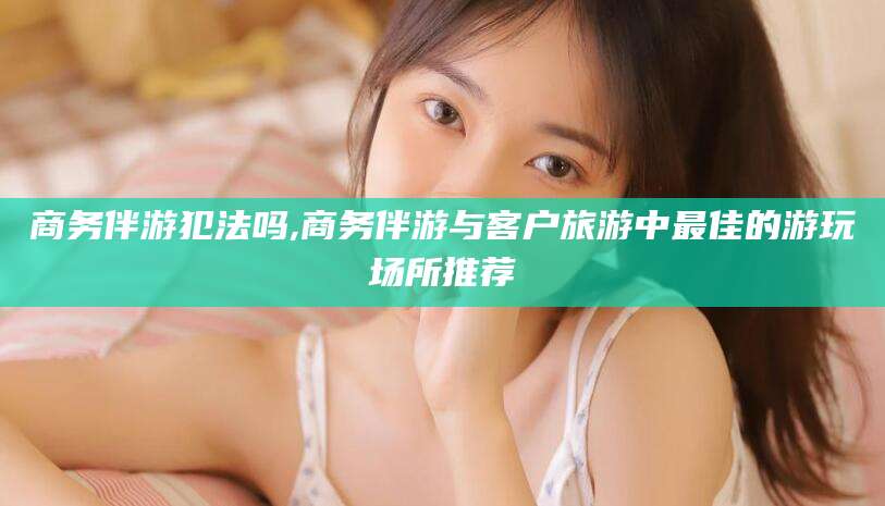 湘西商务伴游犯法吗,商务伴游与客户旅游中最佳的游玩场所推荐