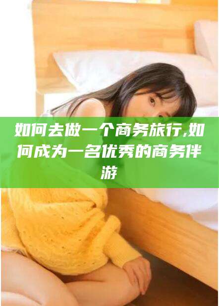 湘西如何去做一个商务旅行,如何成为一名优秀的商务伴游