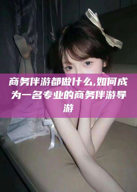 湘西商务伴游都做什么,如何成为一名专业的商务伴游导游