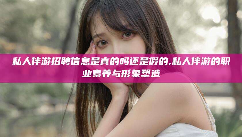 湘西私人伴游招聘信息是真的吗还是假的,私人伴游的职业素养与形象塑造