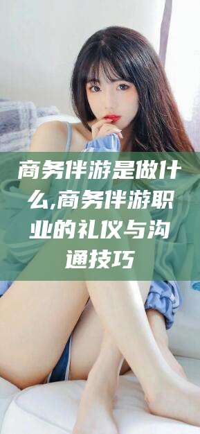 湘西商务伴游是做什么,商务伴游职业的礼仪与沟通技巧
