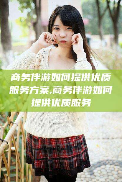湘西商务伴游如何提供优质服务方案,商务伴游如何提供优质服务