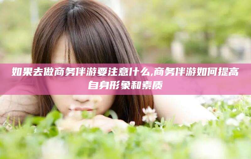 湘西如果去做商务伴游要注意什么,商务伴游如何提高自身形象和素质