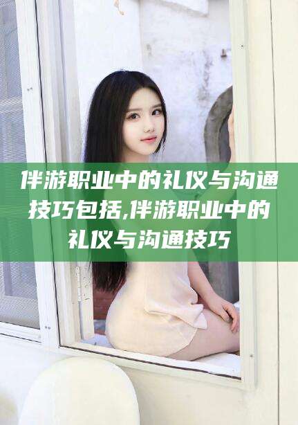 湘西伴游职业中的礼仪与沟通技巧包括,伴游职业中的礼仪与沟通技巧
