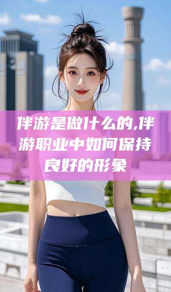 湘西伴游是做什么的,伴游职业中如何保持良好的形象