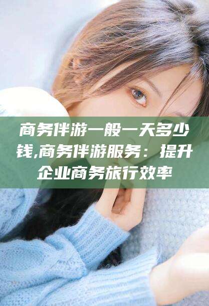 湘西商务伴游一般一天多少钱,商务伴游服务：提升企业商务旅行效率