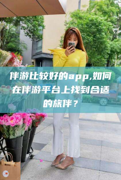 湘西伴游比较好的app,如何在伴游平台上找到合适的旅伴？