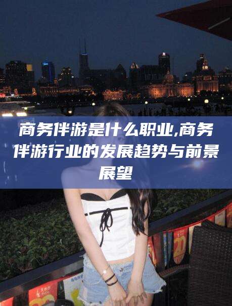 湘西商务伴游是什么职业,商务伴游行业的发展趋势与前景展望
