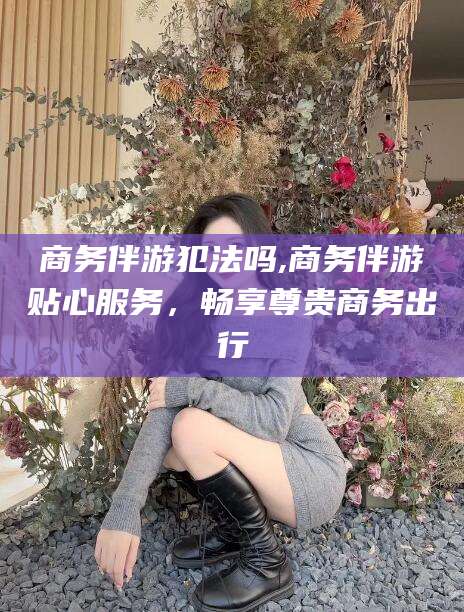 湘西商务伴游犯法吗,商务伴游贴心服务，畅享尊贵商务出行