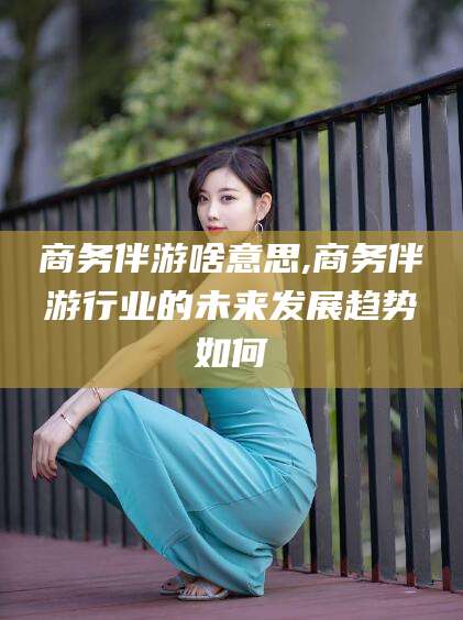 湘西商务伴游啥意思,商务伴游行业的未来发展趋势如何