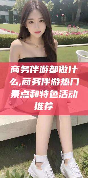 湘西商务伴游都做什么,商务伴游热门景点和特色活动推荐