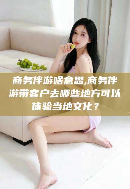 湘西商务伴游啥意思,商务伴游带客户去哪些地方可以体验当地文化？