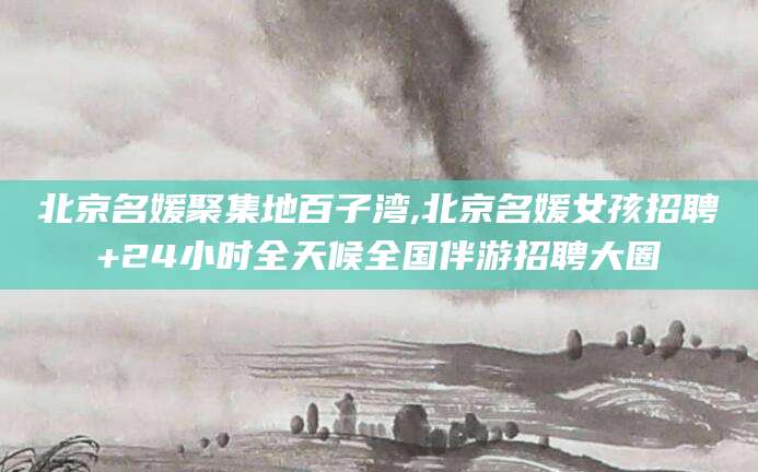 湘西北京名媛聚集地百子湾,北京名媛女孩招聘+24小时全天候全国伴游招聘大圈