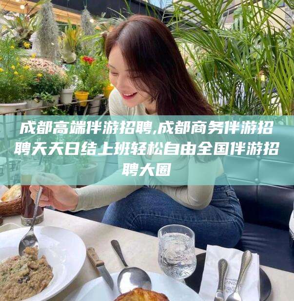 湘西成都高端伴游招聘,成都商务伴游招聘天天日结上班轻松自由全国伴游招聘大圈