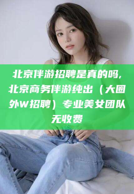 湘西北京伴游招聘是真的吗,北京商务伴游纯出（大圈外W招聘）专业美女团队无收费