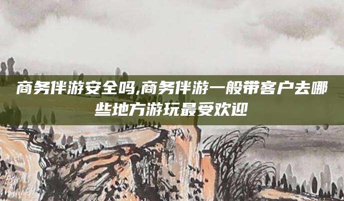 湘西商务伴游安全吗,商务伴游一般带客户去哪些地方游玩最受欢迎