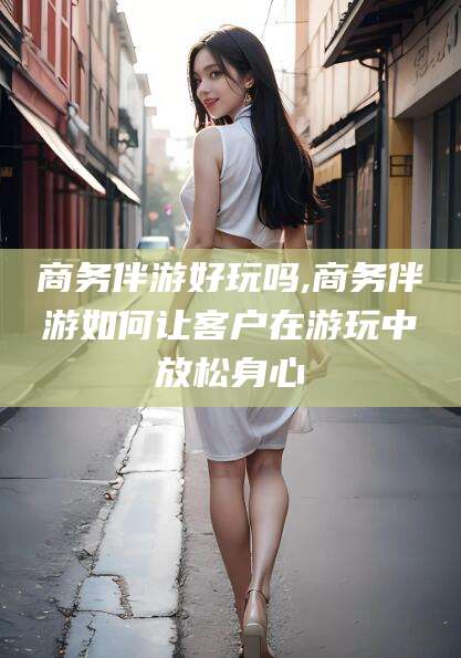 湘西商务伴游好玩吗,商务伴游如何让客户在游玩中放松身心