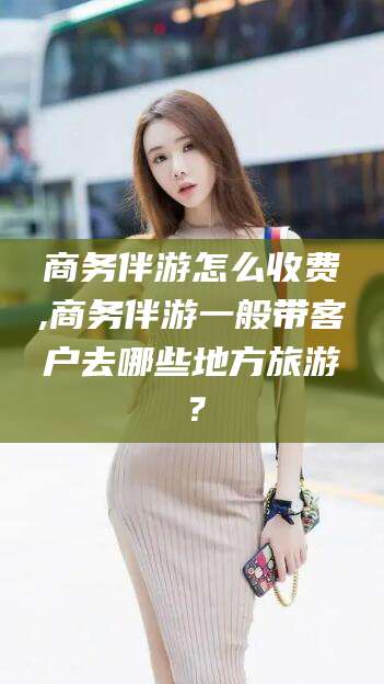 湘西商务伴游怎么收费,商务伴游一般带客户去哪些地方旅游？