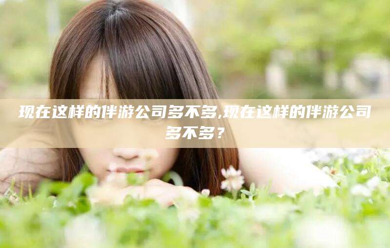 湘西现在这样的伴游公司多不多,现在这样的伴游公司多不多？