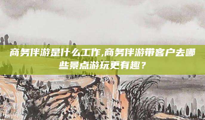 湘西商务伴游是什么工作,商务伴游带客户去哪些景点游玩更有趣？