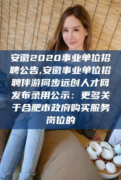 湘西安徽2020事业单位招聘公告,安徽事业单位招聘伴游同步远创人才网发布录用公示：更多关于合肥市政府购买服务岗位的