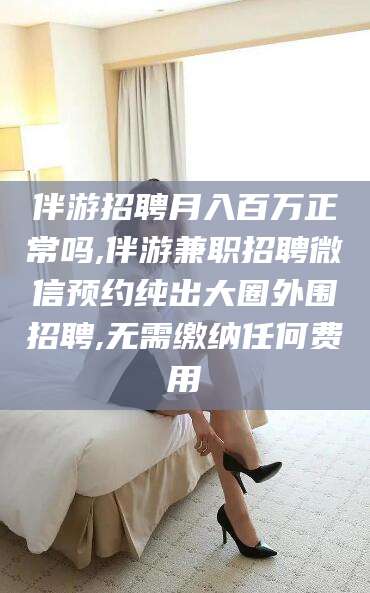 湘西伴游招聘月入百万正常吗,伴游兼职招聘微信预约纯出大圈外围招聘,无需缴纳任何费用