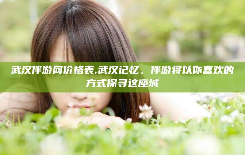 湘西武汉伴游网价格表,武汉记忆，伴游将以你喜欢的方式探寻这座城