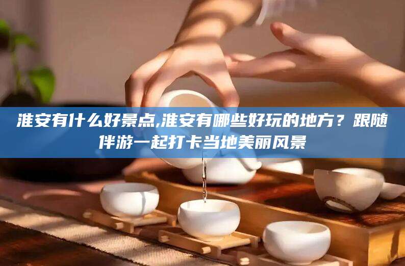 湘西淮安有什么好景点,淮安有哪些好玩的地方？跟随伴游一起打卡当地美丽风景