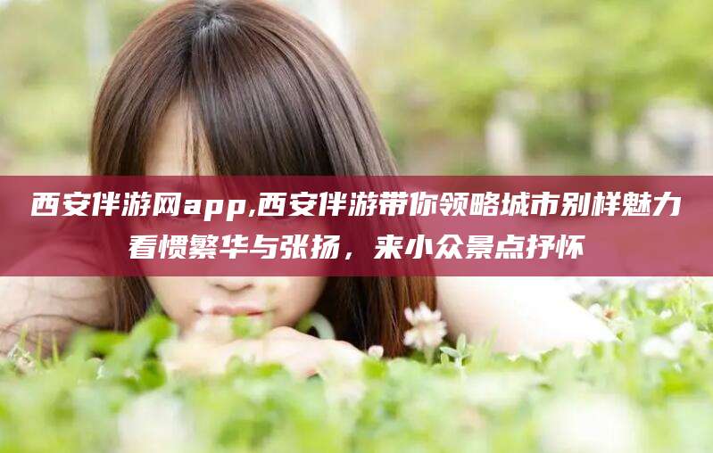 湘西西安伴游网app,西安伴游带你领略城市别样魅力看惯繁华与张扬，来小众景点抒怀
