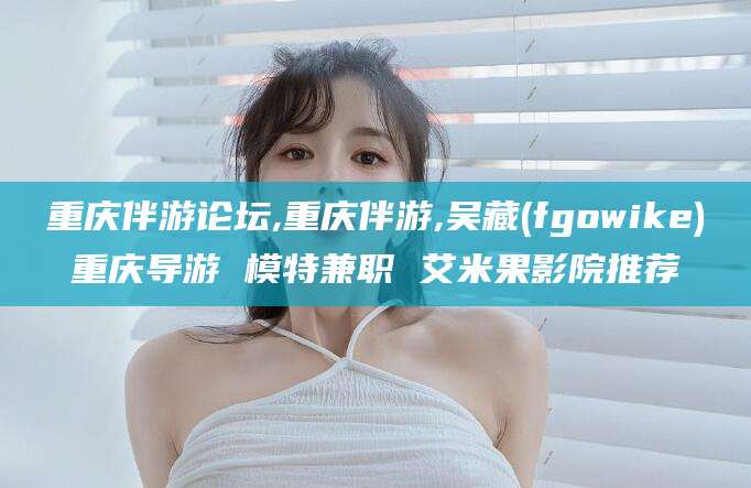 湘西重庆伴游论坛,重庆伴游,吴藏(fgowike)重庆导游 模特兼职 艾米果影院推荐