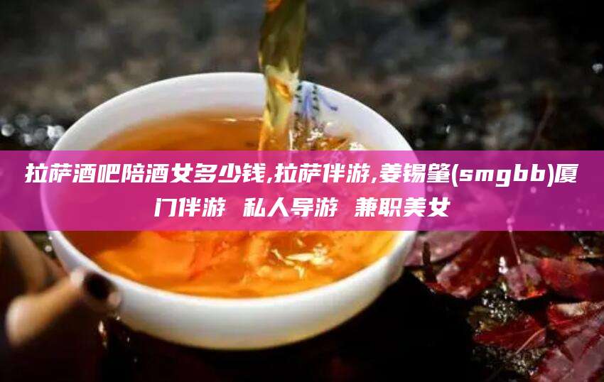 湘西拉萨酒吧陪酒女多少钱,拉萨伴游,姜锡肇(smgbb)厦门伴游 私人导游 兼职美女