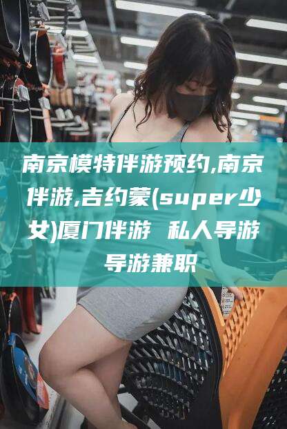 湘西南京模特伴游预约,南京伴游,吉约蒙(super少女)厦门伴游 私人导游 导游兼职