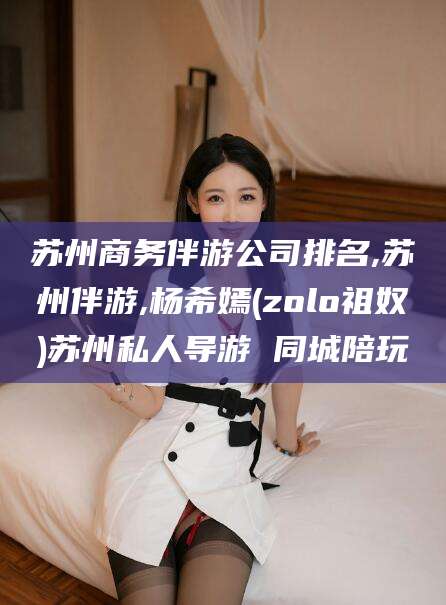湘西苏州商务伴游公司排名,苏州伴游,杨希嫣(zolo祖奴)苏州私人导游 同城陪玩