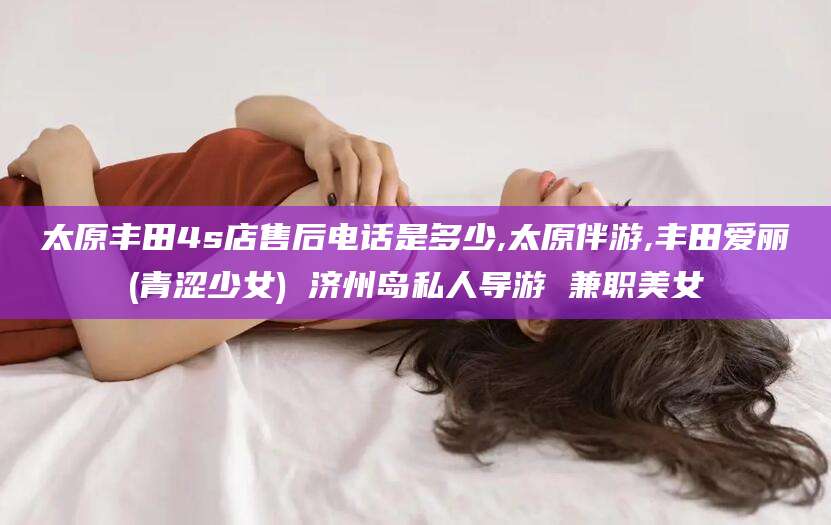 湘西太原丰田4s店售后电话是多少,太原伴游,丰田爱丽(青涩少女) 济州岛私人导游 兼职美女